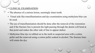 • CLINICAL EXAMINATION:
• The absence of a carious lesion, seemingly intact tooth.
• Visual aids like transillumination and dye examination using methylene blue can
be used.
• The use of transillumination should be done after the removal of the restoration
and if the fracture line is present the light passing through the dentin will bend at
that point and makes the other side of line to appear darker.
• Methylene blue dye in rubbed on to the teeth in suspected area with a cotton
pellet and the removed using a cotton pellet soaked in alcohol. The fracture lines
will retain the dye.
 