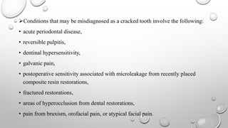 Conditions that may be misdiagnosed as a cracked tooth involve the following:
• acute periodontal disease,
• reversible pulpitis,
• dentinal hypersensitivity,
• galvanic pain,
• postoperative sensitivity associated with microleakage from recently placed
composite resin restorations,
• fractured restorations,
• areas of hyperocclusion from dental restorations,
• pain from bruxism, orofacial pain, or atypical facial pain.
 
