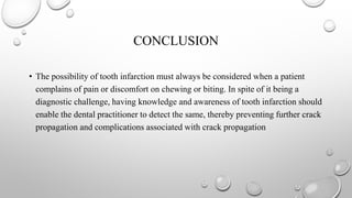 CONCLUSION
• The possibility of tooth infarction must always be considered when a patient
complains of pain or discomfort on chewing or biting. In spite of it being a
diagnostic challenge, having knowledge and awareness of tooth infarction should
enable the dental practitioner to detect the same, thereby preventing further crack
propagation and complications associated with crack propagation
 