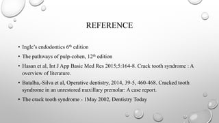 REFERENCE
• Ingle’s endodontics 6th edition
• The pathways of pulp-cohen, 12th edition
• Hasan et al, Int J App Basic Med Res 2015;5:164-8. Crack tooth syndrome : A
overview of literature.
• Batalha,-Silva et al, Operative dentistry, 2014, 39-5, 460-468. Cracked tooth
syndrome in an unrestored maxillary premolar: A case report.
• The crack tooth syndrome - 1May 2002, Dentistry Today
 