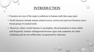 INTRODUCTION
• Fractures are one of the major conditions in human teeth that cause pain.
• Tooth fractures include trauma related crown, crown-root and root fractures and a
broad group of cracked teeth.
• However, when a tooth fracture is incomplete, the presentation is more subtle
and frequently remains undiagnosed because signs and symptoms are often
confusing and are not sufficiently recogonized by clinicians.
 