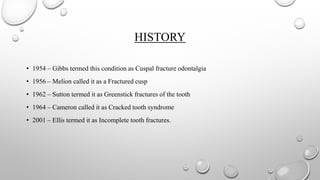 HISTORY
• 1954 – Gibbs termed this condition as Cuspal fracture odontalgia
• 1956 – Melion called it as a Fractured cusp
• 1962 – Sutton termed it as Greenstick fractures of the tooth
• 1964 – Cameron called it as Cracked tooth syndrome
• 2001 – Ellis termed it as Incomplete tooth fractures.
 