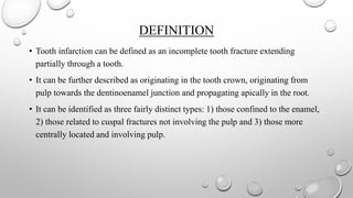 DEFINITION
• Tooth infarction can be defined as an incomplete tooth fracture extending
partially through a tooth.
• It can be further described as originating in the tooth crown, originating from
pulp towards the dentinoenamel junction and propagating apically in the root.
• It can be identified as three fairly distinct types: 1) those confined to the enamel,
2) those related to cuspal fractures not involving the pulp and 3) those more
centrally located and involving pulp.
 
