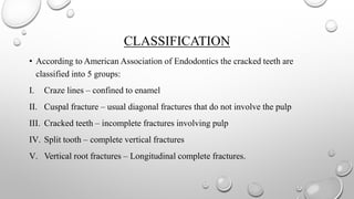 CLASSIFICATION
• According to American Association of Endodontics the cracked teeth are
classified into 5 groups:
I. Craze lines – confined to enamel
II. Cuspal fracture – usual diagonal fractures that do not involve the pulp
III. Cracked teeth – incomplete fractures involving pulp
IV. Split tooth – complete vertical fractures
V. Vertical root fractures – Longitudinal complete fractures.
 