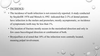 • INCIDENCE:
• The incidence of tooth infarction is not extensively reported. A study conducted
by SnyderDE 1976 and Motsch A.1992 indicated that 2-3% of dental patients
have infarction in the molars and premolars; mostly asymptomatic, so incidence
of symptomatic teeth may be less than 1%.
• The location of fracture mostly occurs in the mesiodistal direction and only in
few cases buccolingual direction or combination of both.
• Brynjuslfsen et al noted that 10% of the infarction were centrally located,
meaning pulpal involvement.
 