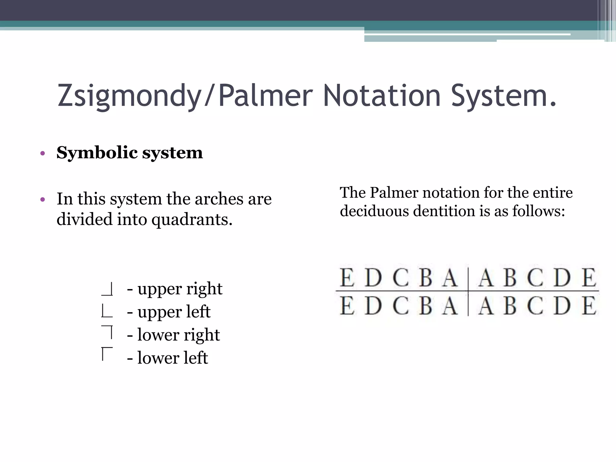 Zsigmondy/Palmer Notation System. 
• Symbolic system 
• In this system the arches are 
divided into quadrants. 
- upper right 
- upper left 
- lower right 
- lower left 
The Palmer notation for the entire 
deciduous dentition is as follows: 
 