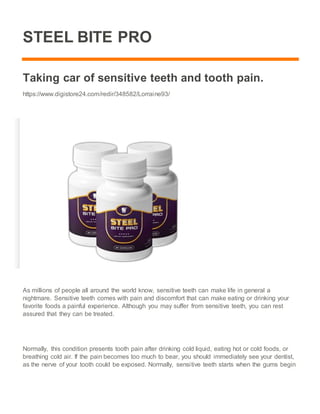 STEEL BITE PRO
Taking car of sensitive teeth and tooth pain.
https://www.digistore24.com/redir/348582/Lorraine93/
As millions of people all around the world know, sensitive teeth can make life in general a
nightmare. Sensitive teeth comes with pain and discomfort that can make eating or drinking your
favorite foods a painful experience. Although you may suffer from sensitive teeth, you can rest
assured that they can be treated.
Normally, this condition presents tooth pain after drinking cold liquid, eating hot or cold foods, or
breathing cold air. If the pain becomes too much to bear, you should immediately see your dentist,
as the nerve of your tooth could be exposed. Normally, sensitive teeth starts when the gums begin
 