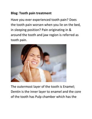 Blog: Tooth pain treatment
Have you ever experienced tooth pain? Does
the tooth pain worsen when you lie on the bed,
in sleeping position? Pain originating in &
around the tooth and jaw region is referred as
tooth pain.
The outermost layer of the tooth is Enamel;
Dentin is the inner layer to enamel and the core
of the tooth has Pulp chamber which has the
 