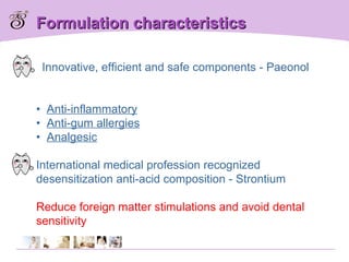 Formulation characteristics Innovative, efficient and safe components - Paeonol •  Anti-inflammatory   •  Anti-gum allergies   •  Analgesic International medical profession recognized desensitization anti-acid composition - Strontium Reduce foreign matter stimulations and avoid dental sensitivity 