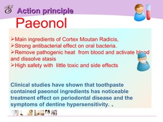 Action principle Main ingredients of Cortex Moutan Radicis,  Strong antibacterial effect on oral bacteria. Remove pathogenic heat  from blood and activate blood and dissolve stasis High safety with  little toxic and side effects   Clinical studies have shown that toothpaste contained paeonol ingredients has noticeable treatment effect on periodontal disease and the symptoms of dentine hypersensitivity. 。 Paeonol 