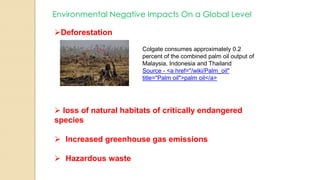 Environmental Negative Impacts On a Global Level
Deforestation
Colgate consumes approximately 0.2
percent of the combined palm oil output of
Malaysia, Indonesia and Thailand
Source - <a href="/wiki/Palm_oil"
title="Palm oil">palm oil</a>
 loss of natural habitats of critically endangered
species
 Increased greenhouse gas emissions
 Hazardous waste
 