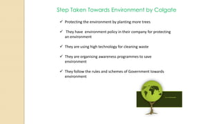 Step Taken Towards Environment by Colgate
 Protecting the environment by planting more trees
 They have environment policy in their company for protecting
an environment
 They are using high technology for cleaning waste
 They are organising awareness programmes to save
environment
 They follow the rules and schemes of Government towards
environment
 