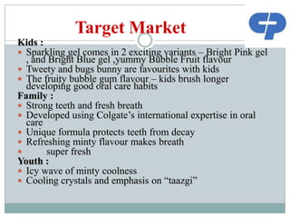 Target Market
Kids :
 Sparkling gel comes in 2 exciting variants – Bright Pink gel
, and Bright Blue gel ,yummy Bubble Fruit flavour
 Tweety and bugs bunny are favourites with kids
 The fruity bubble gum flavour – kids brush longer
developing good oral care habits
Family :
 Strong teeth and fresh breath
 Developed using Colgate‟s international expertise in oral
care
 Unique formula protects teeth from decay
 Refreshing minty flavour makes breath

super fresh
Youth :
 Icy wave of minty coolness
 Cooling crystals and emphasis on “taazgi”

 