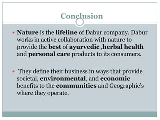 Conclusion
 Nature is the lifeline of Dabur company. Dabur

works in active collaboration with nature to
provide the best of ayurvedic ,herbal health
and personal care products to its consumers.
 They define their business in ways that provide

societal, environmental, and economic
benefits to the communities and Geographic‟s
where they operate.

 