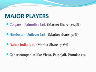 MAJOR PLAYERS
Colgate – Palmolive Ltd. (Market Share- 47.3%)


Hindustan Unilever Ltd (Market share- 30%)


Dabur India Ltd. (Market Share- 7.2%)


Other companies like Vicco, Patanjali, Promise etc.
 