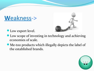 Weakness->
Low export level.
Low scope of investing in technology and achieving
 economies of scale.
Me-too products which illegally depicts the label of
 the established brands.



                                                   W
 