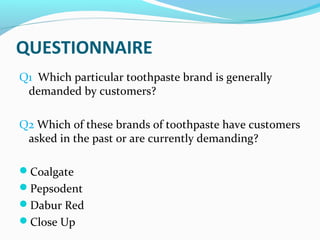 QUESTIONNAIRE
Q1 Which particular toothpaste brand is generally
 demanded by customers?

Q2 Which of these brands of toothpaste have customers
 asked in the past or are currently demanding?

Coalgate
Pepsodent
Dabur Red
Close Up
 