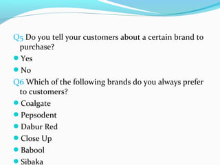 Q5 Do you tell your customers about a certain brand to
 purchase?
Yes
No
Q6 Which of the following brands do you always prefer
 to customers?
Coalgate
Pepsodent
Dabur Red
Close Up
Babool
Sibaka
 