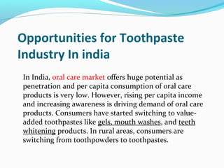 Opportunities for Toothpaste
Industry In india
In India, oral care market offers huge potential as
penetration and per capita consumption of oral care
products is very low. However, rising per capita income
and increasing awareness is driving demand of oral care
products. Consumers have started switching to value-
added toothpastes like gels, mouth washes, and teeth
whitening products. In rural areas, consumers are
switching from toothpowders to toothpastes.
 