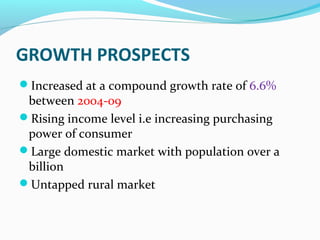 GROWTH PROSPECTS
Increased at a compound growth rate of 6.6%
 between 2004-09
Rising income level i.e increasing purchasing
 power of consumer
Large domestic market with population over a
 billion
Untapped rural market
 