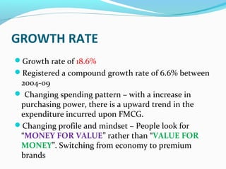 GROWTH RATE
Growth rate of 18.6%
Registered a compound growth rate of 6.6% between
 2004-09
 Changing spending pattern – with a increase in
 purchasing power, there is a upward trend in the
 expenditure incurred upon FMCG.
Changing profile and mindset – People look for
 “MONEY FOR VALUE” rather than “VALUE FOR
 MONEY”. Switching from economy to premium
 brands
 