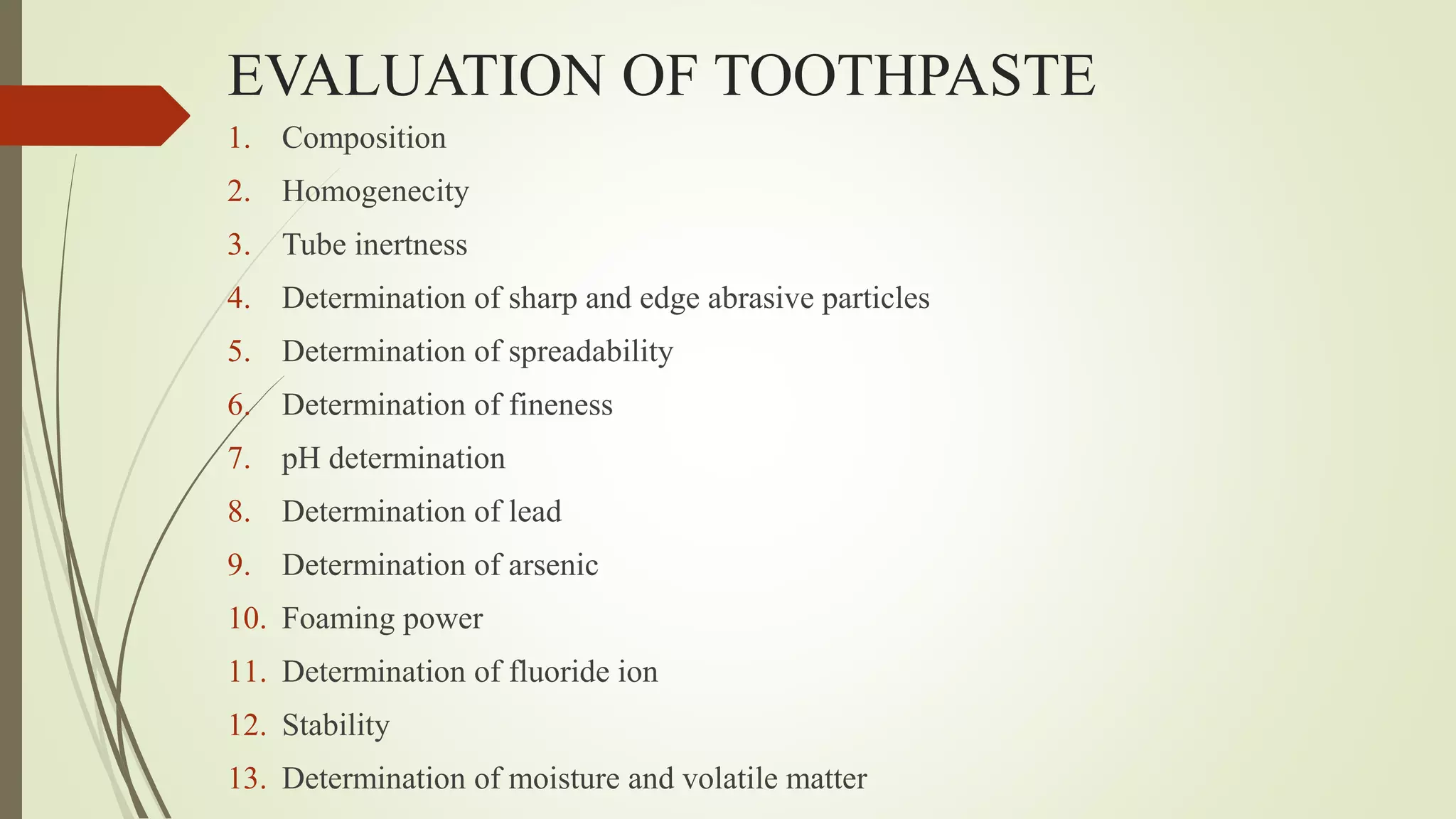 EVALUATION OF TOOTHPASTE
1. Composition
2. Homogenecity
3. Tube inertness
4. Determination of sharp and edge abrasive particles
5. Determination of spreadability
6. Determination of fineness
7. pH determination
8. Determination of lead
9. Determination of arsenic
10. Foaming power
11. Determination of fluoride ion
12. Stability
13. Determination of moisture and volatile matter
 