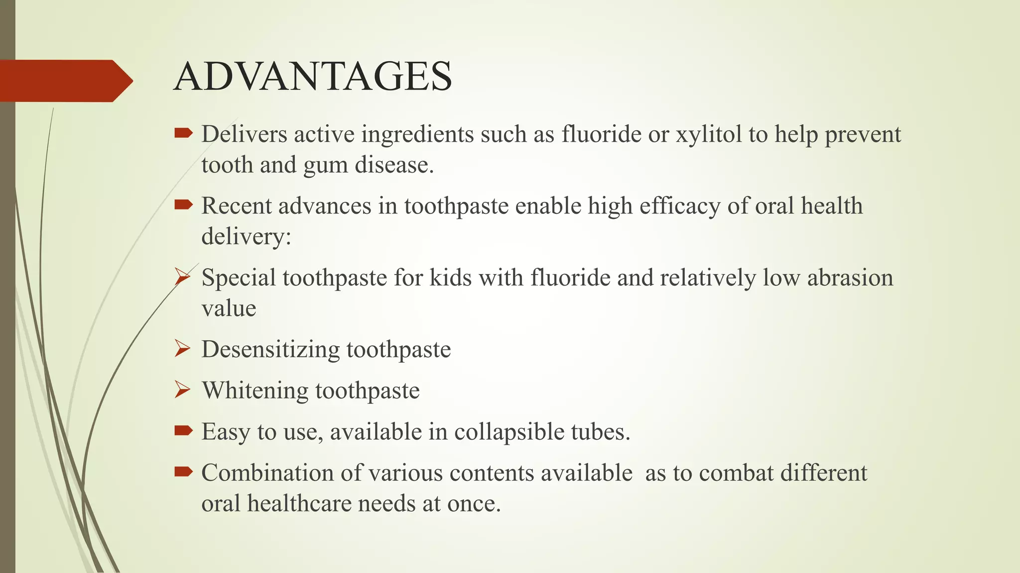 ADVANTAGES
 Delivers active ingredients such as fluoride or xylitol to help prevent
tooth and gum disease.
 Recent advances in toothpaste enable high efficacy of oral health
delivery:
 Special toothpaste for kids with fluoride and relatively low abrasion
value
 Desensitizing toothpaste
 Whitening toothpaste
 Easy to use, available in collapsible tubes.
 Combination of various contents available as to combat different
oral healthcare needs at once.
 