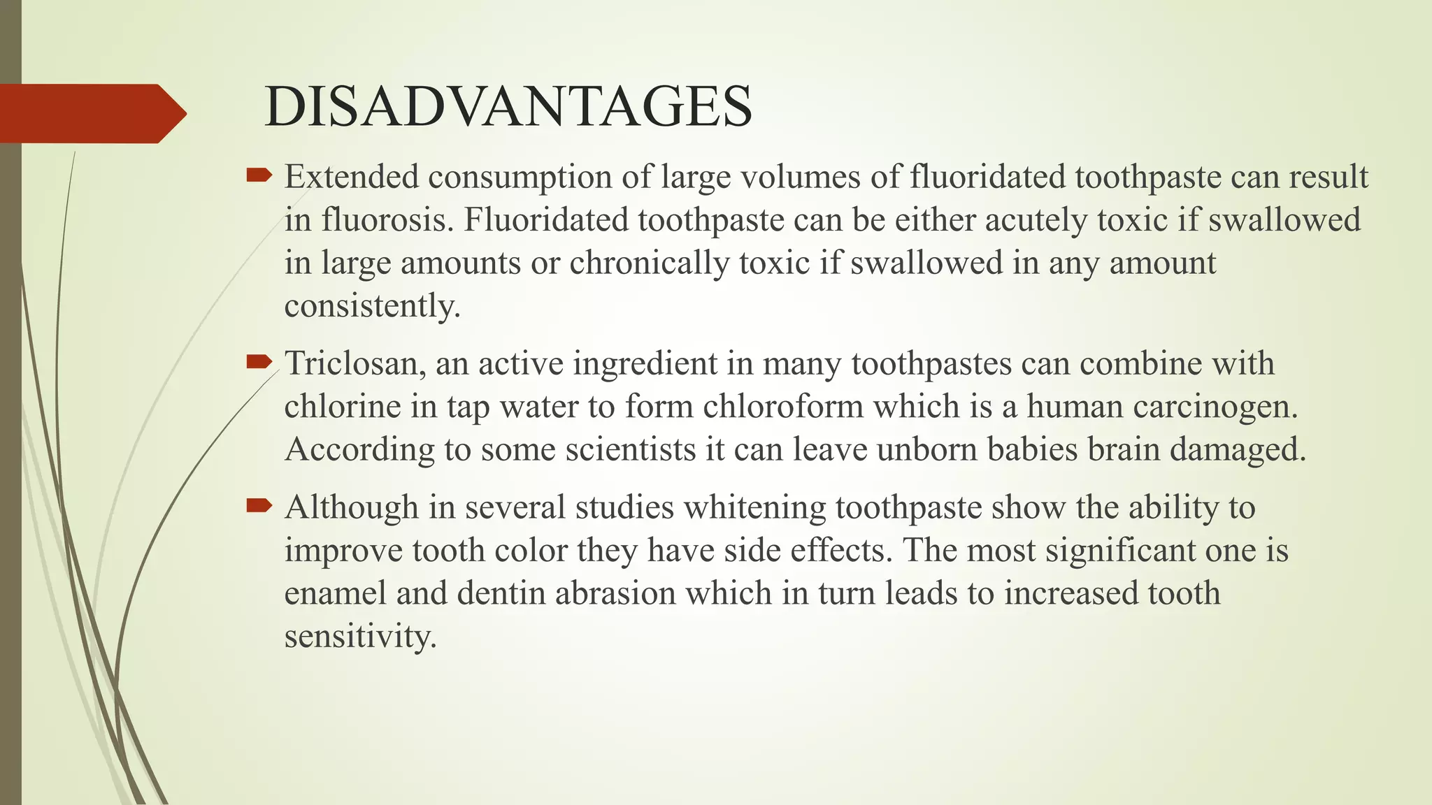 DISADVANTAGES
 Extended consumption of large volumes of fluoridated toothpaste can result
in fluorosis. Fluoridated toothpaste can be either acutely toxic if swallowed
in large amounts or chronically toxic if swallowed in any amount
consistently.
 Triclosan, an active ingredient in many toothpastes can combine with
chlorine in tap water to form chloroform which is a human carcinogen.
According to some scientists it can leave unborn babies brain damaged.
 Although in several studies whitening toothpaste show the ability to
improve tooth color they have side effects. The most significant one is
enamel and dentin abrasion which in turn leads to increased tooth
sensitivity.
 