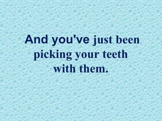 And you've  just been  picking your teeth  with them.   