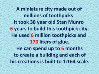 A miniature city made out of  millions of toothpicks   It took 38 year old Stan Munro  6  years to build this toothpick city.  He used  6  million toothpicks and  170  liters of glue.  He can spend up to  6  months  to create a building and each of his creations is built to 1:164 scale.  