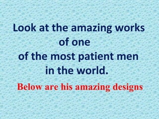 Look at the amazing works of one  of the most patient men  in the world.   Below are his amazing designs 