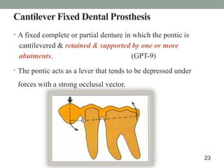 Cantilever Fixed Dental Prosthesis
• A fixed complete or partial denture in which the pontic is
cantilevered & retained & supported by one or more
abutments. (GPT-9)
• The pontic acts as a lever that tends to be depressed under
forces with a strong occlusal vector.
23
 