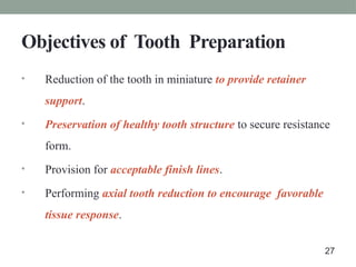 Objectives of Tooth Preparation
• Reduction of the tooth in miniature to provide retainer
support.
• Preservation of healthy tooth structure to secure resistance
form.
• Provision for acceptable finish lines.
• Performing axial tooth reduction to encourage favorable
tissue response.
27
 
