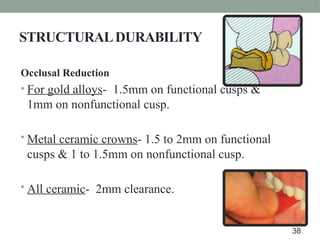 STRUCTURALDURABILITY
Occlusal Reduction
• For gold alloys- 1.5mm on functional cusps &
1mm on nonfunctional cusp.
• Metal ceramic crowns- 1.5 to 2mm on functional
cusps & 1 to 1.5mm on nonfunctional cusp.
• All ceramic- 2mm clearance.
38
 