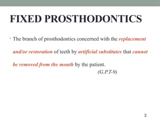 FIXED PROSTHODONTICS
• The branch of prosthodontics concerned with the replacement
and/or restoration of teeth by artificial substitutes that cannot
be removed from the mouth by the patient.
(G.P.T-9)
3
 