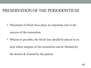 PRESERVATION OF THE PERIODONTIUM
• Placement of finish lines plays an important role in the
success of the restoration.
• Whenever possible, the finish line should be placed in an
area where margins of the restoration can be finished by
the dentist & cleaned by the patient.
48
 