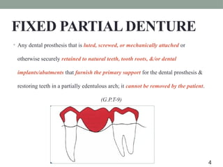 FIXED PARTIAL DENTURE
• Any dental prosthesis that is luted, screwed, or mechanically attached or
otherwise securely retained to natural teeth, tooth roots, &/or dental
implants/abutments that furnish the primary support for the dental prosthesis &
restoring teeth in a partially edentulous arch; it cannot be removed by the patient.
(G.P.T-9)
4
 