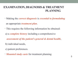 EXAMINATION, DIAGNOSIS & TREATMENT
PLANNING
• Making the correct diagnosis is essential to formulating
an appropriate treatment plan.
• This requires the following information be obtained:
a) a complete history including a comprehensive
assessment of the patient's general & dental health,
b) individual needs,
c) patient preferences.
• Mounted study casts for treatment planning
5
 
