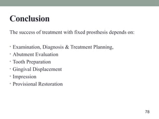 Conclusion
The success of treatment with fixed prosthesis depends on:
• Examination, Diagnosis & Treatment Planning,
• Abutment Evaluation
• Tooth Preparation
• Gingival Displacement
• Impression
• Provisional Restoration
78
 