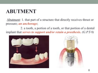 ABUTMENT
Abutment: 1. that part of a structure that directly receives thrust or
pressure; an anchorage;
2. a tooth, a portion of a tooth, or that portion of a dental
implant that serves to support and/or retain a prosthesis. (G.P.T-9)
8
 
