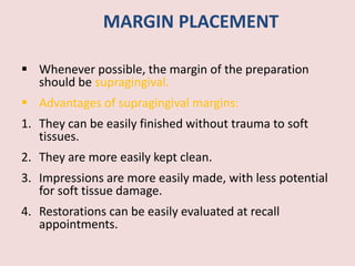 MARGIN PLACEMENT
 Whenever possible, the margin of the preparation
should be supragingival.
 Advantages of supragingival margins:
1. They can be easily finished without trauma to soft
tissues.
2. They are more easily kept clean.
3. Impressions are more easily made, with less potential
for soft tissue damage.
4. Restorations can be easily evaluated at recall
appointments.
 