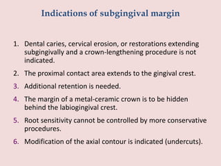Indications of subgingival margin
1. Dental caries, cervical erosion, or restorations extending
subgingivally and a crown-lengthening procedure is not
indicated.
2. The proximal contact area extends to the gingival crest.
3. Additional retention is needed.
4. The margin of a metal-ceramic crown is to be hidden
behind the labiogingival crest.
5. Root sensitivity cannot be controlled by more conservative
procedures.
6. Modification of the axial contour is indicated (undercuts).
 