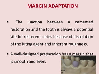 MARGIN ADAPTATION
 The junction between a cemented
restoration and the tooth is always a potential
site for recurrent caries because of dissolution
of the luting agent and inherent roughness.
 A well-designed preparation has a margin that
is smooth and even.
 