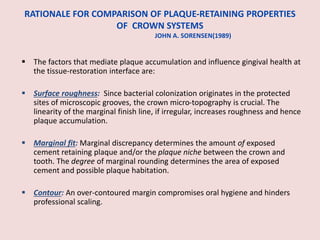 RATIONALE FOR COMPARISON OF PLAQUE-RETAINING PROPERTIES
OF CROWN SYSTEMS
JOHN A. SORENSEN(1989)
 The factors that mediate plaque accumulation and influence gingival health at
the tissue-restoration interface are:
 Surface roughness: Since bacterial colonization originates in the protected
sites of microscopic grooves, the crown micro-topography is crucial. The
linearity of the marginal finish line, if irregular, increases roughness and hence
plaque accumulation.
 Marginal fit: Marginal discrepancy determines the amount of exposed
cement retaining plaque and/or the plaque niche between the crown and
tooth. The degree of marginal rounding determines the area of exposed
cement and possible plaque habitation.
 Contour: An over-contoured margin compromises oral hygiene and hinders
professional scaling.
 