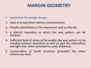 MARGIN GEOMETRY
 Guidelines for margin design:
1. Ease of preparation without overextension.
2. Readily identifiable in the impression and on the die.
3. A distinct boundary to which the wax pattern can be
finished.
4. Sufficient bulk of material (to enable the wax pattern to be
handled without distortion as well as give the restoration
strength and, when porcelain is used, esthetics).
5. Conservative of tooth structure (provided the other
criteria are met).
 