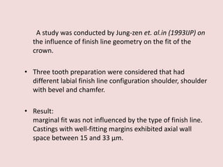 A study was conducted by Jung-zen et. al.in (1993IJP) on
the influence of finish line geometry on the fit of the
crown.
• Three tooth preparation were considered that had
different labial finish line configuration shoulder, shoulder
with bevel and chamfer.
• Result:
marginal fit was not influenced by the type of finish line.
Castings with well-fitting margins exhibited axial wall
space between 15 and 33 μm.
 