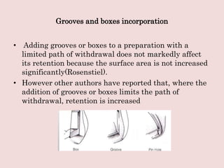 Grooves and boxes incorporation
• Adding grooves or boxes to a preparation with a
limited path of withdrawal does not markedly affect
its retention because the surface area is not increased
significantly(Rosenstiel).
• However other authors have reported that, where the
addition of grooves or boxes limits the path of
withdrawal, retention is increased
 