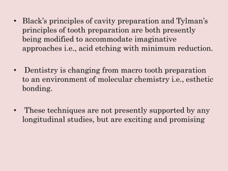 • Black’s principles of cavity preparation and Tylman’s
principles of tooth preparation are both presently
being modified to accommodate imaginative
approaches i.e., acid etching with minimum reduction.
• Dentistry is changing from macro tooth preparation
to an environment of molecular chemistry i.e., esthetic
bonding.
• These techniques are not presently supported by any
longitudinal studies, but are exciting and promising
 