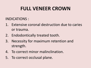 FULL VENEER CROWN
INDICATIONS :
1. Extensive coronal destruction due to caries
or trauma.
2. Endodontically treated tooth.
3. Necessity for maximum retention and
strength.
4. To correct minor malinclination.
5. To correct occlusal plane.
 