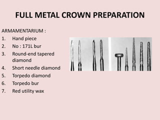 FULL METAL CROWN PREPARATION
ARMAMENTARIUM :
1. Hand piece
2. No : 171L bur
3. Round-end tapered
diamond
4. Short needle diamond
5. Torpedo diamond
6. Torpedo bur
7. Red utility wax
 